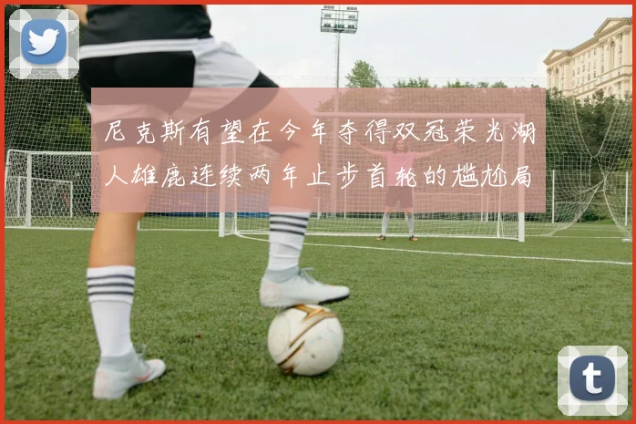 尼克斯有望在今年夺得双冠荣光湖人雄鹿连续两年止步首轮的尴尬局面