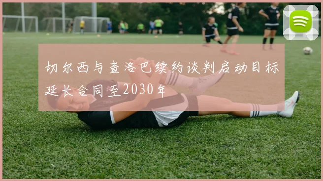 切尔西与查洛巴续约谈判启动目标延长合同至2030年