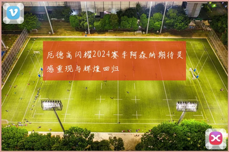 厄德高闪耀2024赛季阿森纳期待灵感重现与辉煌回归