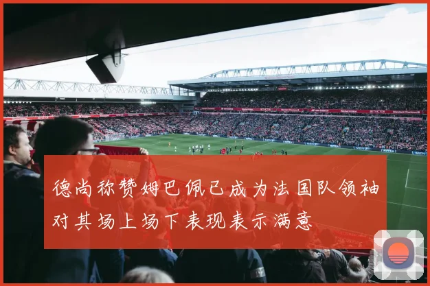 德尚称赞姆巴佩已成为法国队领袖对其场上场下表现表示满意