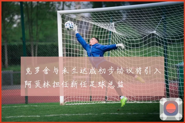 克罗舍与米兰达成初步协议将引入阿莫林担任新任足球总监