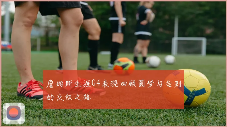 詹姆斯生涯G4表现回顾圆梦与告别的交织之路