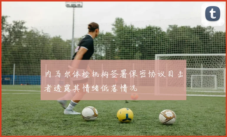 内马尔体检机构签署保密协议目击者透露其情绪低落情况