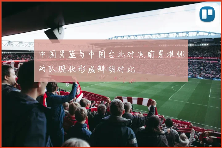 中国男篮与中国台北对决前景堪忧两队现状形成鲜明对比