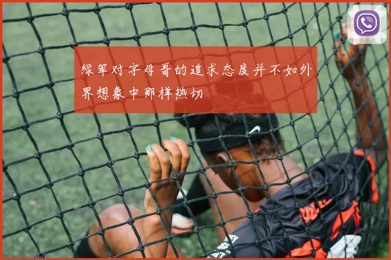 绿军对字母哥的追求态度并不如外界想象中那样热切