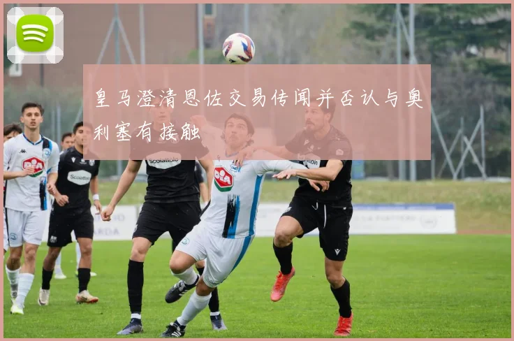 皇马澄清恩佐交易传闻并否认与奥利塞有接触