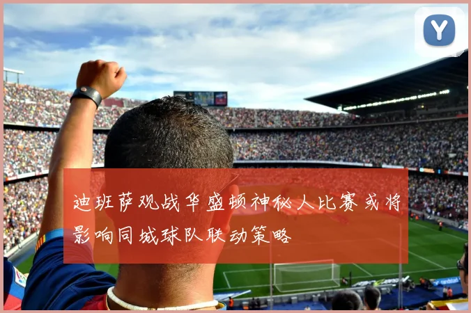 迪班萨观战华盛顿神秘人比赛或将影响同城球队联动策略