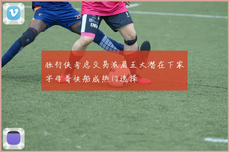 独行侠考虑交易浓眉五大潜在下家字母哥快船成热门选择