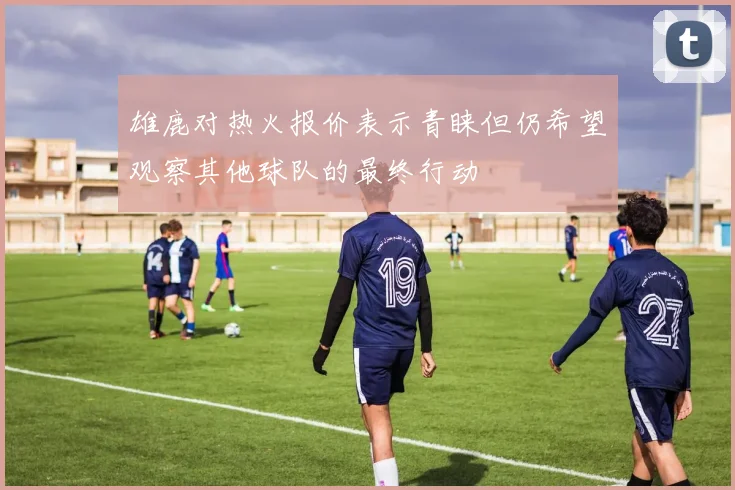 雄鹿对热火报价表示青睐但仍希望观察其他球队的最终行动