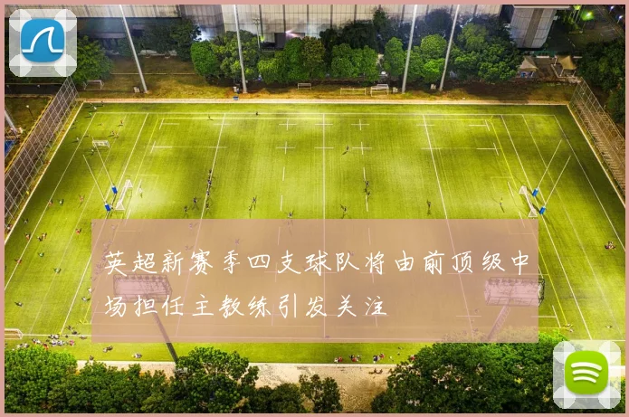 英超新赛季四支球队将由前顶级中场担任主教练引发关注