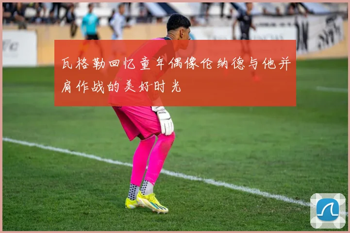 瓦格勒回忆童年偶像伦纳德与他并肩作战的美好时光
