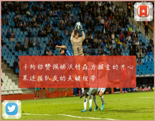 卡约称赞佩顿沃特森为掘金的开心果连接队友的关键纽带