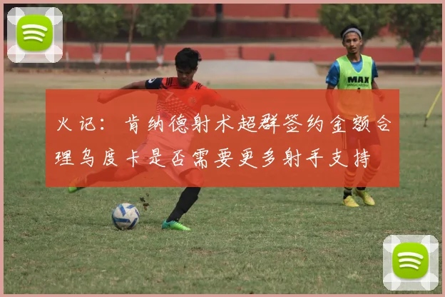 火记：肯纳德射术超群签约金额合理乌度卡是否需要更多射手支持