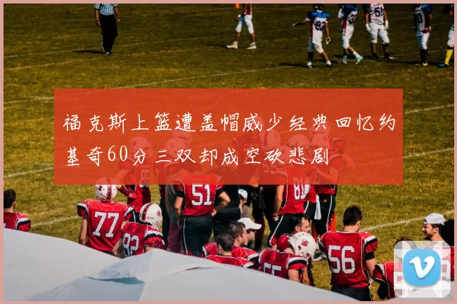 福克斯上篮遭盖帽威少经典回忆约基奇60分三双却成空砍悲剧