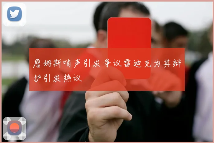 詹姆斯哨声引发争议雷迪克为其辩护引发热议