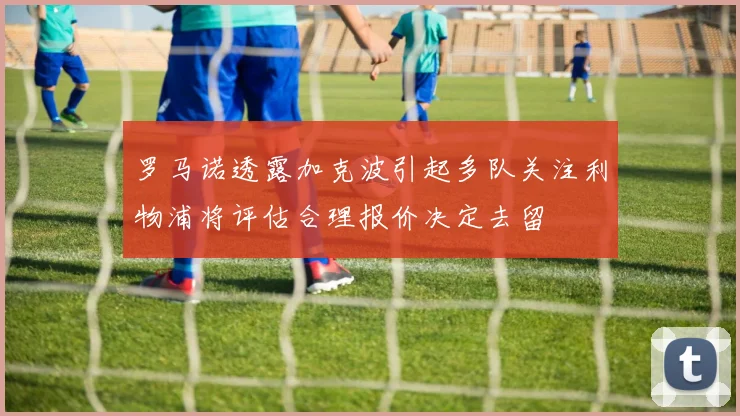 罗马诺透露加克波引起多队关注利物浦将评估合理报价决定去留